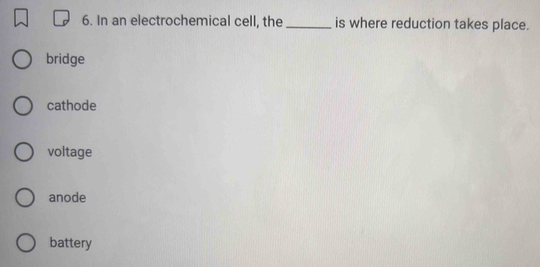 In an electrochemical cell, the _is where reduction takes place.
bridge
cathode
voltage
anode
battery