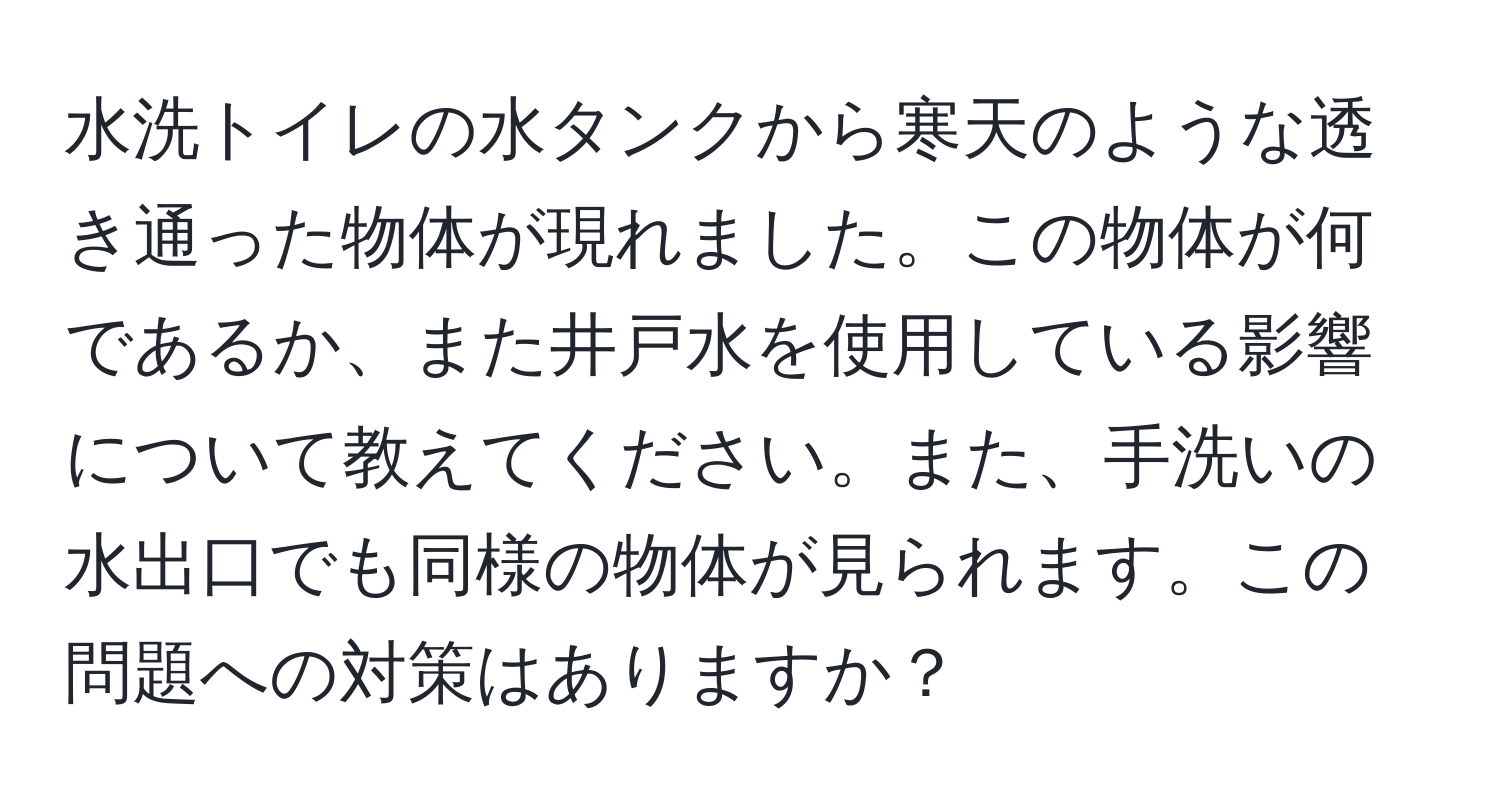 水洗トイレの水タンクから寒天のような透き通った物体が現れました。この物体が何であるか、また井戸水を使用している影響について教えてください。また、手洗いの水出口でも同様の物体が見られます。この問題への対策はありますか？