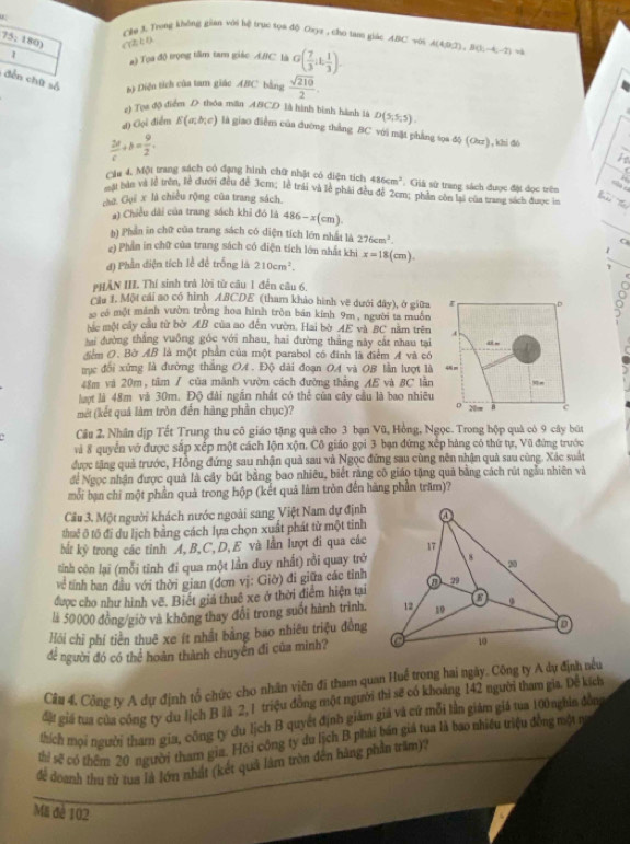 Cêm 3. Trong không gian với hệ trục xọa độ Coyợ , cho tan giác A.BC với A(4.D.T),B(h,-4,-2)
75:180) CTECO
1 a) Tọa độ trọng tâm tam giác ABC là G( 7/3 ,1, 1/3 ).
dến chữ số b) Diện tích của tam giáo ABC bằng  sqrt(210)/2 .
e) Tựa độ điểm D thóa mãn ABCD là hình bình hành là D(5,5,5).
4) Gọi điển E(a;b;c) là giao điễm của đường thắng BC với mặt phẳng tọa độ (Otz), khi đó
 2d/c +b= 9/2 .
Cáu 4. Một trang sách có đạng hình chữ nhật có diện tích 486cm^2. Giả sử trang sách được đặt đọc trên
s  a
một bàn và lễ trên, lễ đưới đều đễ 3cm; lễ trái và lễ phải đều đễ 2cm; phần còn lại của trang sách được la
cào Gui x là chiều rộng của trang sách.
a) Chiều dài của trang sách khỉ đó là 486-x(cm).
b) Phần in chữ của trang sách có diện tích lớn nhất là 276cm^3. ^
e) Phần in chữ của trang sách có diện tích lớn nhất khi
đ) Phần điện tích lễ để trống là 210cm^2. x=18(cm).
PHÂN III. Thí sinh trả lời từ câu 1 đến câu 6,
Cầu 1. Một cái ao có hình ABCDE (tham khảo hình vẽ dưới đây), ở giữa
D
ao có một mảnh vườn trồng hoa hình tròn bản kinh 9m , người ta muôn
bắc một cây cầu từ bờ AB của ao dến vườn. Hai bờ AE và BC năm trên 4
hai dường thắng vuông góc với nhau, hai đường thắng này cát nhau tại
Sểm O. Bờ AB là một phần của một parabol có đinh là điểm A và có
trực đổi xứng là đường thắng OA . Độ dài đoạn OA và OB lần lượt là 4Nm
48m và 20m, tâm / của mãnh vườn cách đường thẳng AE và BC lằn =
lợt là 48m và 30m. Độ đài ngắn nhất có thể của cây cầu là bao nhiều
D
mét (kết quả làm tròn đến hàng phần chục)? 20 c
Câu 2, Nhân dịp Tết Trung thu cô giáo tặng quả cho 3 bạn Vũ, Hồng, Ngọc. Trong hộp quả có 9 cây bút
và 8 quyển vớ được sắp xếp một cách lộn xộn. Cô giáo gọi 3 bạn đứng xếp hàng có thứ tự, Vũ đứng trước
được tặng quả trước, Hồng đứng sau nhận quả sau và Ngọc đứng sau cùng nên nhận quả sau cũng. Xác suất
để Ngọc nhận được quả là cây bút bằng bao nhiêu, biết rằng cô giáo tặng quả bằng cách rút ngẫu nhiên và
mỗi bạn chỉ một phần quả trong hộp (kết quả làm tròn đến hãng phần trăm)?
Câu 3. Một người khách nước ngoài sang Việt Nam dự định
thuế ô tổ đi du lịch bằng cách lựa chọn xuất phát từ một tinh
bắt kỳ trong các tỉnh A, B,C,D, E và lần lượt đi qua các
tình còn lại (mỗi tỉnh đi qua một lần duy nhất) rồi quay trở
vệ tỉnh ban đầu với thời gian (đơn vị: Giờ) đi giữa các tỉnh
được cho như hình vẽ. Biết giá thuê xe ở thời điểm hiện tại
là 50000 đồng/giờ và không thay đổi trong suốt hành trình.
Hồi chỉ phí tiền thuê xe ít nhất bằng bao nhiều triệu đồng
để người đó có thể hoàn thành chuyên đi của mình? 
Câu 4. Công ty A dự định tổ chức cho nhân viên đi tham quan Huế trong hai ngày. Công ty A dự định nều
đặt giá tua của công ty du lịch B là 2, 1 triệu đồng một người thi sẽ có khoảng 142 người tham gia. Dễ kích
thích mọi người tham gia, công ty đu lịch B quyết định giàm giả và cứ mỗi lằn giám giá tua 100 nghia đồng
th sẽ có thêm 20 người tham gia. Hỏi công ty du lịch B phải bán giả tua là bao nhiều triệu đồng một n
để doanh thu từ tua là lớn nhất (kết quả làm tròn đến hàng phần trăm)?
ME đè 102