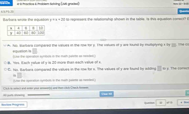 ealize 4-9 Practice & Problem Solving (LMS graded) Nov 22- 8r06
4.9.PS-20 Questia
Barbara wrote the equation y=x+20 to represent the relationship shown in the table. Is this equation correct? E
A No. Barbara compared the values in the row for y. The values of y are found by multiplying x by . The co
equation is
(Use the operation symbols in the math palette as needed.)
B. Yes. Each yalue of y is 20 more than each value of x.
C. No. Barbara compared the values in the row for x. The values of y are found by adding □ to y. The correct
is
(Use the operation symbols in the math palette as needed.)
Click to select and enter your answer(s) and then click Check Answer
All parts showing Clear Al
Raview Progress Questian 12 d B < Bac