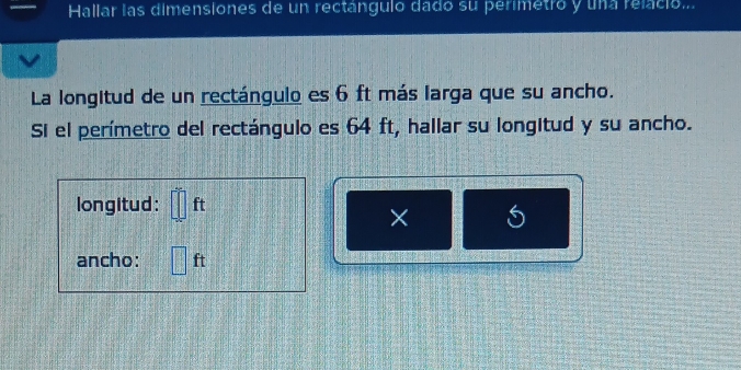 Hallar las dimensiones de un rectángulo dado su perimetro y una relació... 
La longitud de un rectángulo es 6 ft más larga que su ancho. 
Si el perímetro del rectángulo es 64 ft, hallar su longitud y su ancho. 
longitud: □ ft
× 
ancho: □ ft