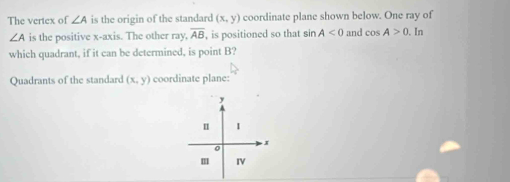 The vertex of ∠ A is the origin of the standard (x,y) coordinate plane shown below. One ray of
∠ A is the positive x-axis. The other ray, overline AB , is positioned so that sin A<0</tex> and cos A>0. In 
which quadrant, if it can be determined, is point B? 
Quadrants of the standard (x,y) coordinate plane: 
. x
0 
IV