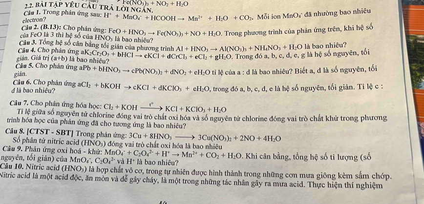 Fe(NO_3)_3+NO_2+H_2O
22. bài tập YêU Cầu trả lời ngan.
Câu 1. Trong phản ứng sau: H^++MnO_4^(-+HCOOHto Mn^2+)+H_2O+CO_2 Mỗi ion MnO₄ đã nhường bao nhiêu
electron?
Câu 2. (B.13) : Cho phản ứng:
-  Trong phương trình của phản ứng trên, khi hệ số
của FeO là 3 thì hệ số của HNO_3 FeO+HNO_3to Fe(NO_3)_3+NO+H_2O là bao nhiêu?
Câu 3. Tổng hệ số cân bằng tối giản của phương trình Al+HNO_3to Al(NO_3)_3+NH_4NO_3+H_2O là bao nhiêu?
Câu 4. Cho phản ứng al
giản. Giá trị (a+b) là bao nhiêu? K_2Cr_2O_7+bHClto cKCl+dCrCl_3+eCl_2+gH_2O. Trong đó a, b, c, d, e, g là hệ số nguyên, tối
Câu 5. Cho phản ứng
giản. aPb+bHNO_3to cPb(NO_3)_2+dNO_2+eH_2O ti lệ của a : d là bao nhiêu? Biết a, d là số nguyên, tối
Câu 6. Cho phản ứng
d là bao nhiêu? aCl_2+bKOHto cKCl+dKClO_3+eH_2O 0, trong đó a, b, c, d, e là hệ số nguyên, tối giản. Tỉ lệ c :
Câu 7. Cho phản ứng hóa học: Cl_2+KOHxrightarrow I°KCl+KClO_3+H_2O
Tỉ lệ giữa số nguyên tử chlorine đóng vai trò chất oxi hóa và số nguyên tử chlorine đóng vai trò chất khử trong phương
trình hóa học của phản ứng đã cho tương ứng là bao nhiêu?
Câu 8. [CTST - SBT] Trong phản ứng: 3Cu+8HNO_3to 3Cu(NO_3)_2+2NO+4H_2O
ố phân tử nitric acid 1 INO₃) đóng vai trò chất oxi hóa là bao nhiêu
Câu 9. Phản ứng oxi hoá - khử: MnO_4^(-+C_2)O_4^((2-)+H^+)to Mn^(2+)+CO_2+H_2O. Khi cân bằng, tổng hệ số tỉ lượng (số
nguyên, tối giản) của MnO_4^(-, C_2)O_4^((2-) và H^+) là bao nhiêu?
Câu 10. Nitric acid (HNO_3) là hợp chất yô cơ, trong tự nhiên được hình thành trong những cơn mưa giông kèm sắm chớp.
Nitric acid là một acid độc, ăn mòn và dễ gây cháy, là một trong những tác nhân gây ra mưa acid. Thực hiện thí nghiệm