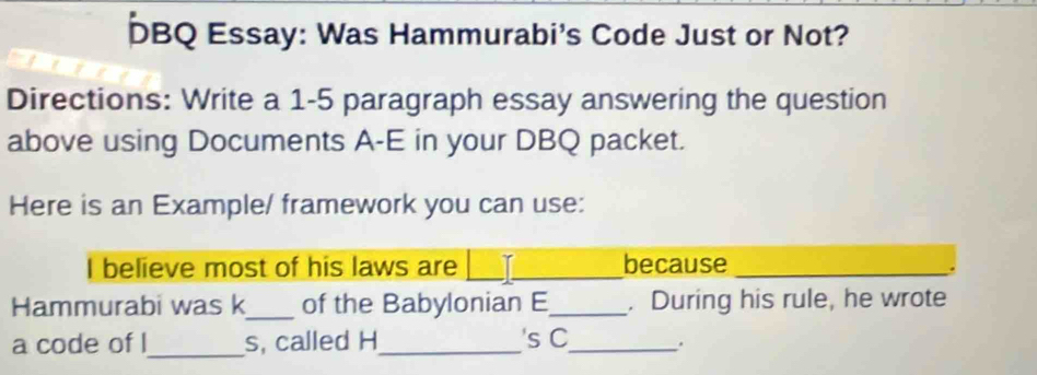 DBQ Essay: Was Hammurabi's Code Just or Not? 
Directions: Write a 1-5 paragraph essay answering the question 
above using Documents A-E in your DBQ packet. 
Here is an Example/ framework you can use: 
I believe most of his laws are __because_ 
_ 
Hammurabi was k of the Babylonian E_ . During his rule, he wrote 
a code of l_ s, called H_ 's C_ .