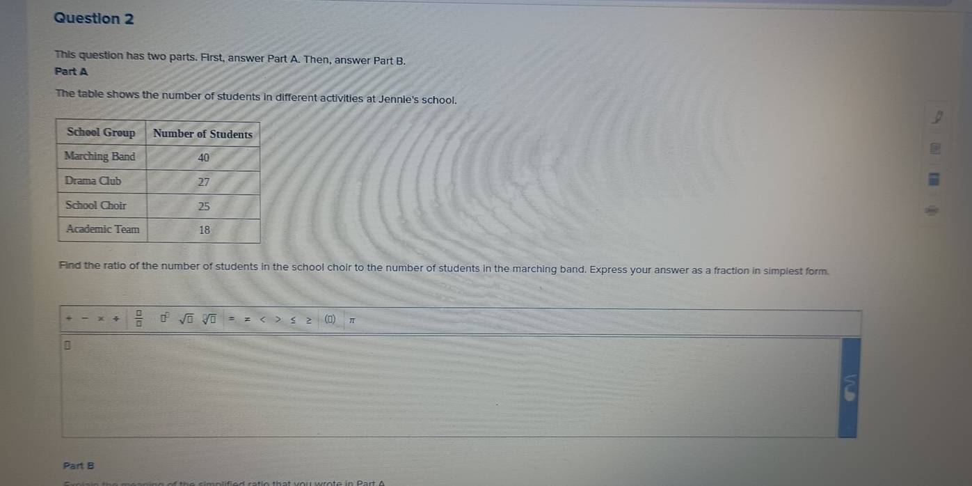 This question has two parts. First, answer Part A. Then, answer Part B. 
Part A 
The table shows the number of students in different activities at Jennie's school. 
Find the ratio of the number of students in the school choir to the number of students in the marching band. Express your answer as a fraction in simplest form.
 □ /□   □^(□) sqrt(□ ) π 
Part B