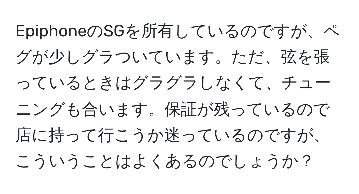 EpiphoneのSGを所有しているのですが、ペグが少しグラついています。ただ、弦を張っているときはグラグラしなくて、チューニングも合います。保証が残っているので店に持って行こうか迷っているのですが、こういうことはよくあるのでしょうか？