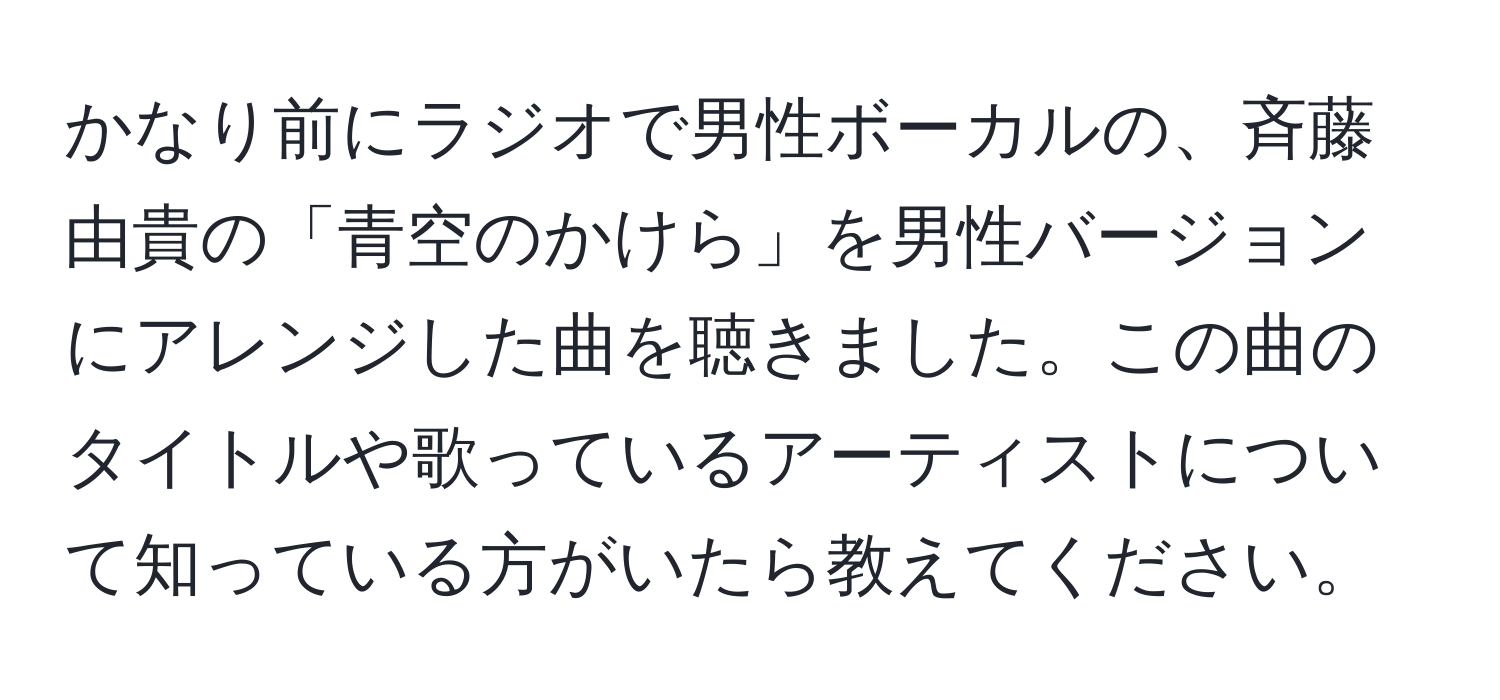 かなり前にラジオで男性ボーカルの、斉藤由貴の「青空のかけら」を男性バージョンにアレンジした曲を聴きました。この曲のタイトルや歌っているアーティストについて知っている方がいたら教えてください。