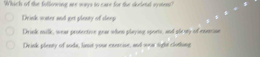 Which of the following are ways to care for the dudwuh systent"
Drink water and get plenty of sleep
Drink milk, wear protectovre year when playing spons, and shany of exercian
Drink plenty of soda, limit your exercise, and was tight clolting,