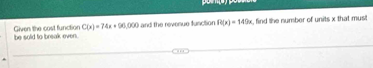 Given the cost function C(x)=74x+96,000 and the revenue function R(x)=149x , find the number of units x that must 
be sold to break even.