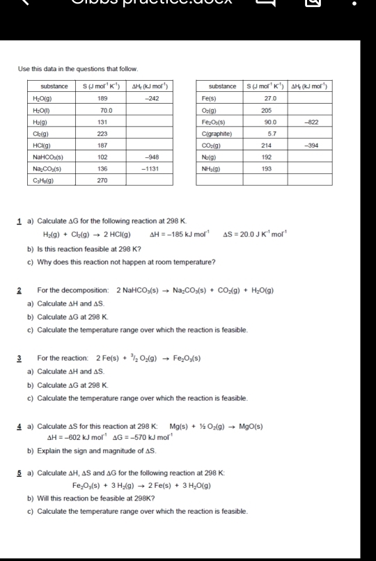 Use this data in the questions that follow.
1 a) Calculate ΔG for the following reaction at 298 K
H_2(g)+Cl_2(g)to 2HCl(g) △ H=-185kJmol^(-1) △ S=20.0JK^(-1)mol^(-1)
b) Is this reaction feasible at 298 K?
c) Why does this reaction not happen at room temperature?
2 For the decomposition: 2NaHCO_3(s)to Na_2CO_3(s)+CO_2(g)+H_2O(g)
a) Calculate ΔH and ∆S.
b) Calculate ΔG at 298 K.
c) Calculate the temperature range over which the reaction is feasible.
3 For the reaction: 2Fe(s)+^3/_2O_2(g)to Fe_2O_3(s)
a) Calculate ∆H and ∆S.
b) Calculate ∆G at 298 K.
c) Calculate the temperature range over which the reaction is feasible.
4 a) Calculate ΔS for this reaction at 298 K: Mg(s)+1/2O_2(g)to MgO(s)
△ H=-602kJmol^(-1) △ G=-570kJmol^(-1)
b) Explain the sign and magnitude of ∆S.
§ a) Calculate ΔH, ΔS and ΔG for the following reaction at 298 K:
Fe_2O_3(s)+3H_2(g)to 2Fe(s)+3H_2O(g)
b) Will this reaction be feasible at 298K?
c) Calculate the temperature range over which the reaction is feasible.