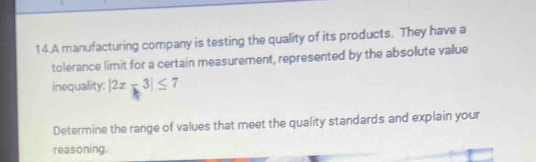 A manufacturing company is testing the quality of its products. They have a 
tolerance limit for a certain measurement, represented by the absolute value 
inequality: |2x-3|≤ 7
Determine the range of values that meet the quality standards and explain your 
reasoning.