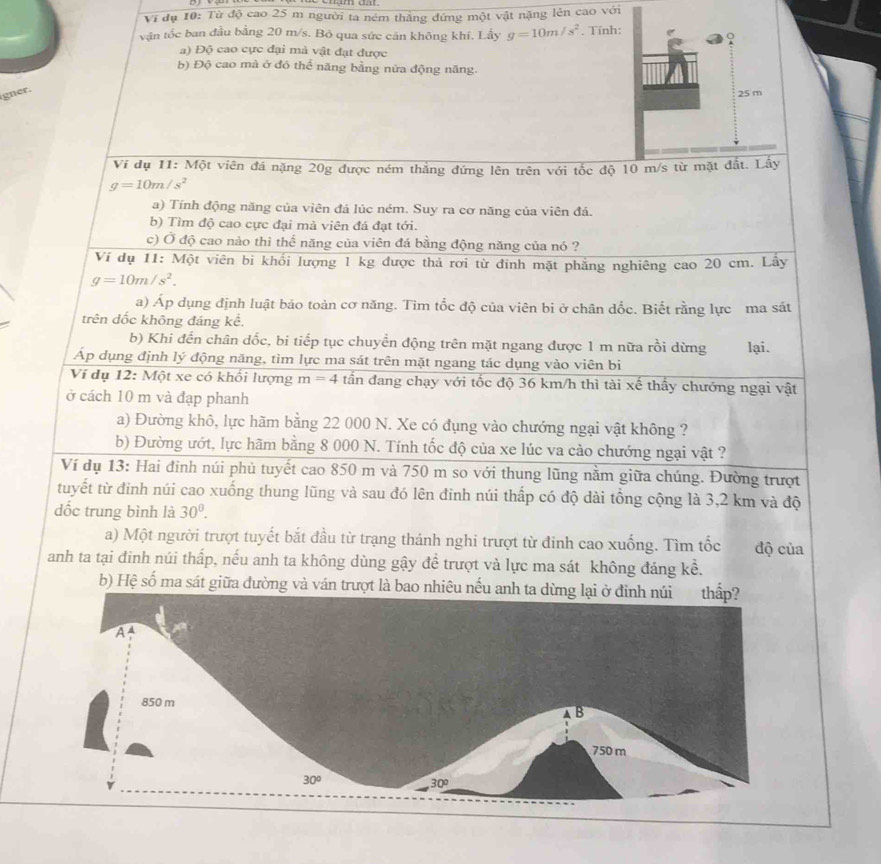 Ví đụ 10: Từ độ cao 25 m người ta ném thằng đứng một vật nặng lên cao với
vận tốc ban đầu bằng 20 m/s. Bỏ qua sức cán không khí. Lầy g=10m/s^2. Tính:
a) Độ cao cực đại mà vật đạt được
b) Độ cao mà ở đó thể năng bằng nửa động năng.
igner.
Ví dụ 11: Một viên đá nặng 20g được ném thắng đứng lên trên với tốc độ 10 m/s từ mặt đất. Lấy
g=10m/s^2
a) Tính động năng của viên đá lúc ném. Suy ra cơ năng của viên đá.
b) Tìm độ cao cực đại mà viên đá đạt tới.
c) Ở độ cao nào thì thể năng của viên đá bằng động năng của nó ?
Ví dụ 11: Một viên bi khổi lượng 1 kg được thả rơi từ đinh mặt phẳng nghiêng cao 20 cm. Lây
g=10m/s^2.
a) Áp dụng định luật bảo toàn cơ năng. Tìm tốc độ của viên bi ở chân dốc. Biết rằng lực ma sát
trên dốc không đáng kể.
b) Khi đến chân dốc, bi tiếp tục chuyển động trên mặt ngang được 1 m nữa rồi dừng lại.
Áp dụng định lý động năng, tìm lực ma sát trên mặt ngang tác dụng vào viên bi
Ví dụ 12: Một xe có khổi lượng m=4 tần đang chạy với tốc độ 36 km/h thì tài xế thấy chướng ngại vật
ở cách 10 m và đạp phanh
a) Đường khô, lực hãm bằng 22 000 N. Xe có đụng vào chướng ngại vật không ?
b) Đường ướt, lực hãm bằng 8 000 N. Tính tốc độ của xe lúc va cào chướng ngại vật ?
Ví dụ 13: Hai đinh núi phủ tuyết cao 850 m và 750 m so với thung lũng nằm giữa chúng. Đường trượt
tuyết từ đinh núi cao xuống thung lũng và sau đó lên đinh núi thấp có độ dài tổng cộng là 3,2 km và độ
dốc trung bình là 30°.
a) Một người trượt tuyết bắt đầu từ trạng thánh nghi trượt từ đinh cao xuống. Tìm tốc độ của
anh ta tại đinh núi thấp, nếu anh ta không dùng gậy để trượt và lực ma sát không đáng kể.
b) Hệ số ma sát giữa đường và ván trượt là bao nhiêu nếu