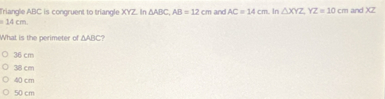 Triangle ABC is congruent to triangle XYZ. In △ ABC, AB=12cm and AC=14cm. In △ XYZ, YZ=10cm and XZ
=14cm. 
What is the perimeter of △ ABC ?
36 cm
38 cm
40 cm
50 cm