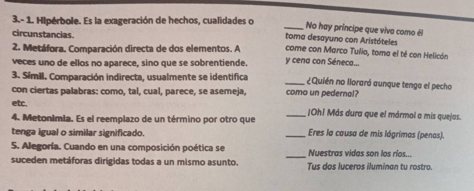 3.- 1. Hipérbole. Es la exageración de hechos, cualidades o 
_No hay príncipe que viva como él 
circunstancias. 
toma desayuno con Aristóteles 
2. Metáfora. Comparación directa de dos elementos. A 
come con Marco Tulio, toma el té con Helicón 
veces uno de ellos no aparece, sino que se sobrentiende. 
y cena con Séneca... 
3. Símil. Comparación indirecta, usualmente se identifica 
_¿Quién no llorará aunque tenga el pecho 
con ciertas palabras: como, tal, cual, parece, se asemeja, como un pedernal? 
etc. _|Oh! Más dura que el mármol a mis quejas. 
4. Metonimia. Es el reemplazo de un término por otro que 
tenga igual o similar significado. _Eres la causa de mis lágrimas (penas). 
5. Alegoría. Cuando en una composición poética se 
_Nuestras vidas son los ríos... 
suceden metáforas dirigidas todas a un mismo asunto. Tus dos luceros iluminan tu rostro.