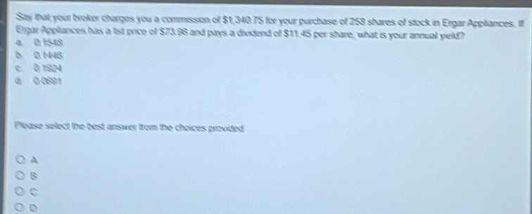 Say that your broker charges you a commission of $1,340.75 for your purchase of 258 shares of stock in Ergar Appliances. If
Ergar Appliances has a list price of $73.96 and pays a dividend of $11.45 per share, what is your annual yield?
a 0 1548
6 0 1446
c 0.1924
d 0.0691
Please select the best answer from the choices provided
A
.
C
D