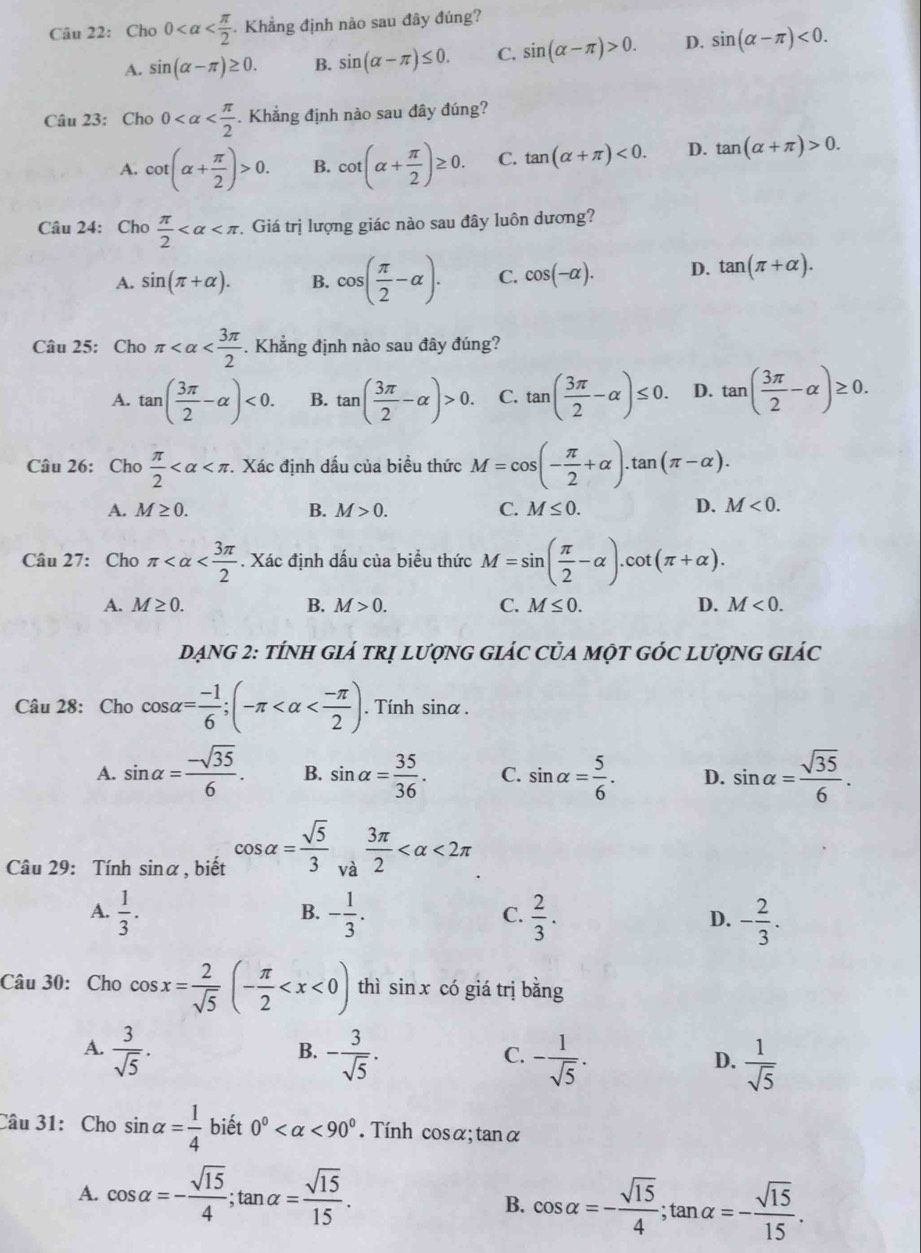 Cho0 . Khẳng định nào sau đây đúng?
A. sin (alpha -π )≥ 0. B. sin (alpha -π )≤ 0. C. sin (alpha -π )>0. D. sin (alpha -π )<0.
Câu 23: Cho 0 . Khẳng định nào sau đây đúng?
A. cot (alpha + π /2 )>0. B. cot (alpha + π /2 )≥ 0. C. tan (alpha +π )<0. D. tan (alpha +π )>0.
Câu 24: Cho  π /2  Giá trị lượng giác nào sau đây luôn dương?
A. sin (π +alpha ). B. cos ( π /2 -alpha ). C. cos (-alpha ). D. tan (π +alpha ).
Câu 25: Cho π . Khẳng định nào sau đây đúng?
A. tan ( 3π /2 -alpha )<0. B. tan ( 3π /2 -alpha )>0. C. tan ( 3π /2 -alpha )≤ 0. D. tan ( 3π /2 -alpha )≥ 0.
Câu 26: Cho  π /2  . Xác định dấu của biểu thức M=cos (- π /2 +alpha ).tan (π -alpha ).
A. M≥ 0. B. M>0. C. M≤ 0. D. M<0.
Câu 27: Cho π . Xác định dấu của biểu thức M=sin ( π /2 -alpha ).cot (π +alpha ).
A. M≥ 0. B. M>0. C. M≤ 0. D. M<0.
DẠNG 2: tÍNH GIÁ tRị lượnG GIÁC CủA một GÓc lượnG giác
Câu 28: Cho cos alpha = (-1)/6 ;(-π . Tính sinα .
A. sin alpha = (-sqrt(35))/6 . B. sin alpha = 35/36 . C. sin alpha = 5/6 . D. sin alpha = sqrt(35)/6 .
Câu 29: Tính sinα, biết cos alpha = sqrt(5)/3  và  3π /2  <2π
B.
A.  1/3 . - 1/3 .  2/3 . D. - 2/3 .
C.
Câu 30: Cho cos x= 2/sqrt(5) (- π /2  thì sin x có giá trị bằng
A.  3/sqrt(5) . - 3/sqrt(5) . - 1/sqrt(5) .  1/sqrt(5) 
B.
C.
D.
Câu 31: Cho sin alpha = 1/4  biết 0° <90°. Tính cosα; tanα
A. cos alpha =- sqrt(15)/4 ;tan alpha = sqrt(15)/15 .
B. cos alpha =- sqrt(15)/4 ;tan alpha =- sqrt(15)/15 .