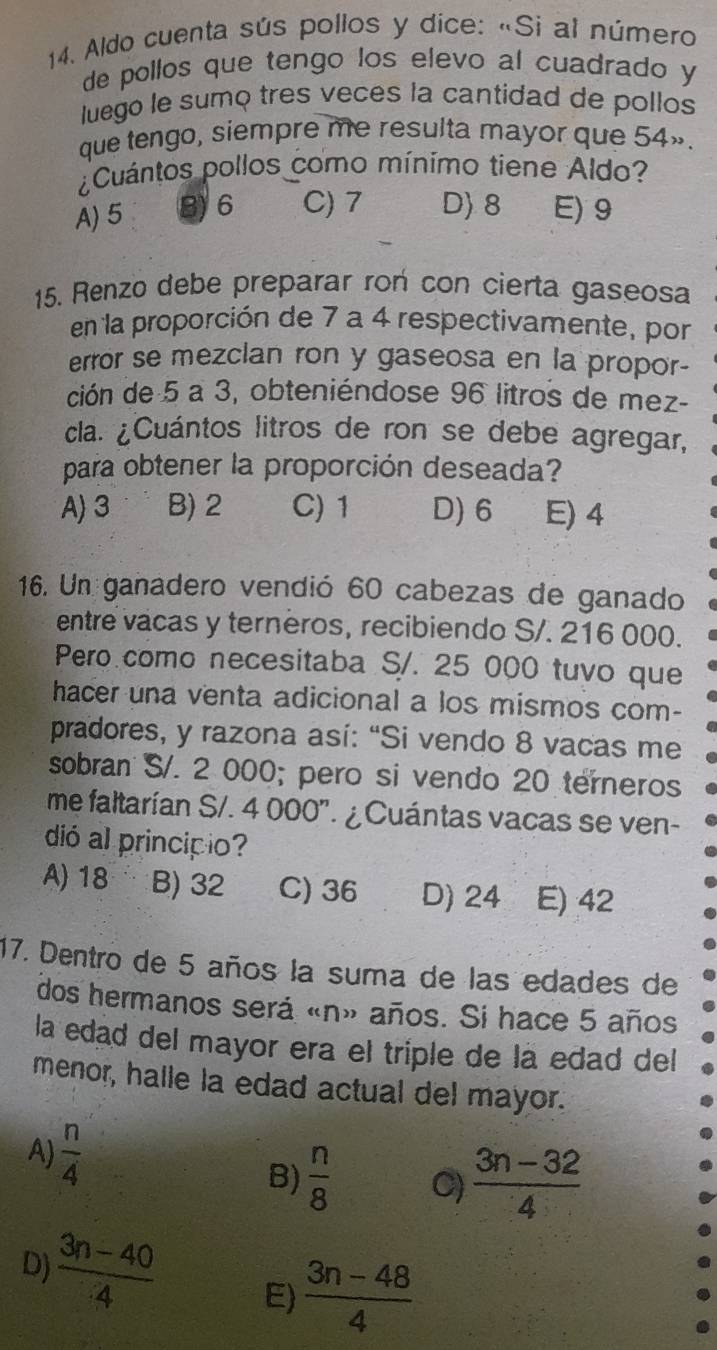 Aldo cuenta sús pollos y dice: «Si al número
de pollos que tengo los elevo al cuadrado y
luego le sumo tres veces la cantidad de pollos
que tengo, siempre me resulta mayor que 54».
¿Cuántos pollos como mínimo tiene Aldo?
A) 5 B) 6 C) 7 D) 8 E) 9
15. Renzo debe preparar ron con cierta gaseosa
en la proporción de 7 a 4 respectivamente, por
error se mezclan ron y gaseosa en la propor-
ción de 5 a 3, obteniéndose 96 litros de mez-
cla. ¿Cuántos litros de ron se debe agregar,
para obtener la proporción deseada?
A) 3 B) 2 C) 1 D) 6 E) 4
16. Un ganadero vendió 60 cabezas de ganado
entre vacas y terneros, recibiendo S/. 216 000.
Pero como necesitaba S/. 25 000 tuvo que
hacer una venta adicional a los mismos com-
pradores, y razona así: “Si vendo 8 vacas me
sobran S/. 2 000; pero si vendo 20 terneros
me faltarían S/. 4 000". ¿Cuántas vacas se ven-
dió al principio?
A) 18 B) 32 C) 36 D) 24 E) 42
17. Dentro de 5 años la suma de las edades de
dos hermanos será «n» años. Si hace 5 años
la edad del mayor era el triple de la edad del
menor, halle la edad actual del mayor.
A)  n/4   (3n-32)/4 
B)  n/8  C)
D)  (3n-40)/4  E)  (3n-48)/4 