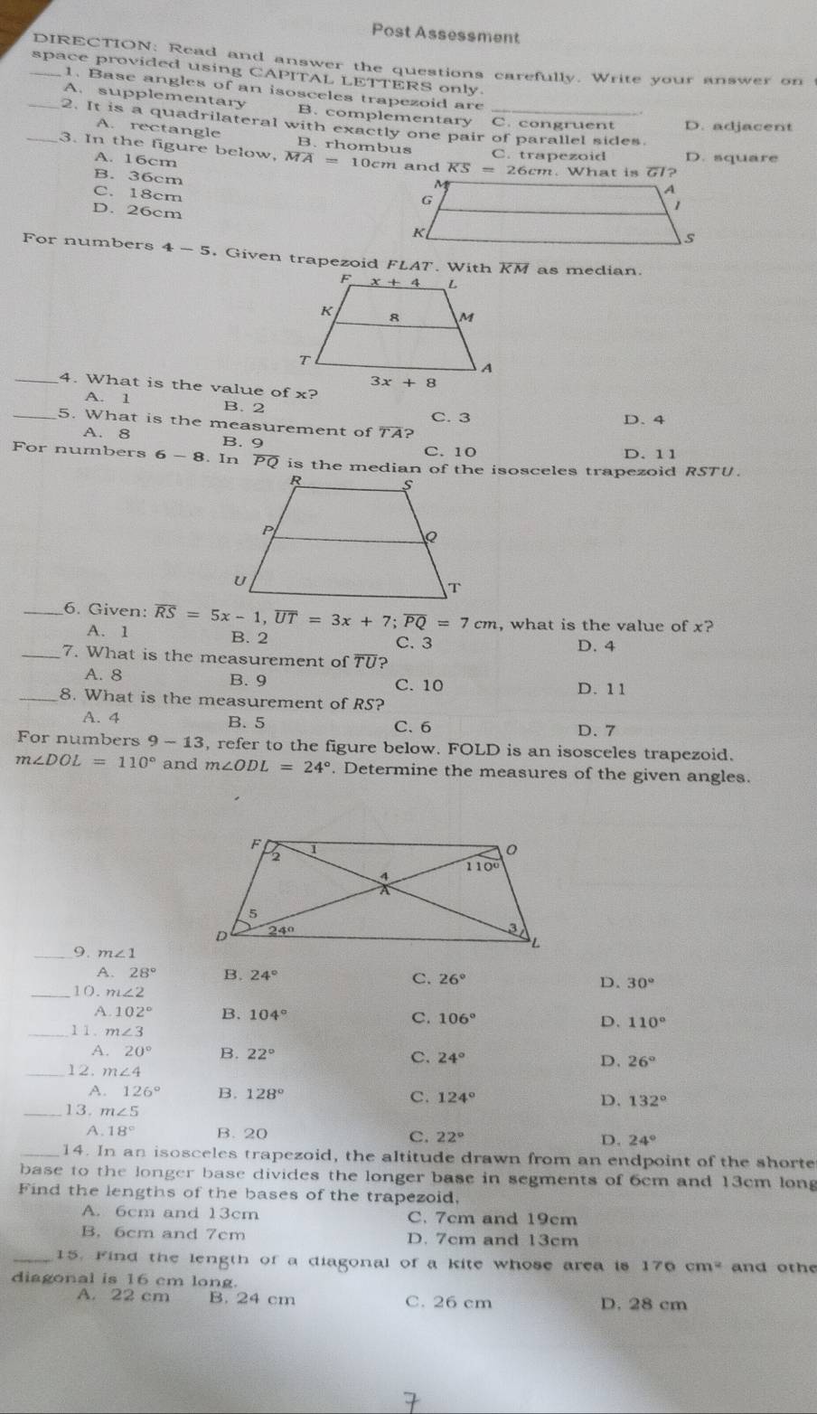 Post Assessment
DIRECTION: Read and answer the questions carefully. Write your answer on
_space provided using CAPITAL LETTERS only.
1. Base angles of an isosceles trapezoid are
A. supplementary B. complementary C. congruent D. adjacent
_2. It is a quadrilateral with exactly one pair of parallel sides.
A. rectangle B. rhombus C. trapezoid D. square
_3. In the figure below, overline MA=10cm and overline KS=2 26cm. What is 77?
A. 16cm
B. 36cm
C. 18cm
D. 26cm
For numbers 4-5. Given trapezoid FLAT. With overline KM as median.
_4. What is the value of
A. 1 B. 2 D. 4
C. 3
_5. What is the measurement of TA?
A. 8 B. 9 C. 10 D. 11
For numbers 6-8 In overline PQ
_6. Given: overline RS=5x-1,overline UT=3x+7;overline PQ=7cm , what is the value of x?
A. 1 B. 2 C. 3 D. 4
_7. What is the measurement of overline TU 2
A. 8 B. 9 C. 10 D. 11
_8. What is the measurement of RS?
A. 4 B. 5 C. 6 D. 7
For numbers 9-13 , refer to the figure below. FOLD is an isosceles trapezoid.
m∠ DOL=110° and m∠ ODL=24°. Determine the measures of the given angles.
_9 m∠ 1
A. 28° B. 24° C. 26° D. 30°
_10. m∠ 2
A. 102° B. 104° C. 106° D. 110°
_11. m∠ 3
A. 20° B. 22° C. 24° D. 26°
_12. m∠ 4
A. 126° B. 128° C. 124° D. 132°
_13. m∠ 5
A 18° B. 20 C. 22° D. 24°
_14. In an isosceles trapezoid, the altitude drawn from an endpoint of the shorte
base to the longer base divides the longer base in segments of 6cm and 13cm long
Find the lengths of the bases of the trapezoid,
A. 6cm and 13cm C. 7cm and 19cm
B. 6cm and 7cm D. 7cm and 13cm
_15. Find the length of a diagonal of a kite whose area is 176 cm^2 and othe
diagonal is 16 cm long.
A. 22 cm B. 24 cm C. 26 cm D. 28 cm