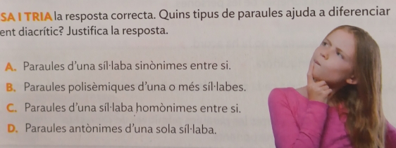 SA I TRIA la resposta correcta. Quins tipus de paraules ajuda a diferenciar
ent diacrític? Justifica la resposta.
A. Paraules d’una síl·laba sinònimes entre si.
B. Paraules polisèmiques d'una o més síl·labes,
C. Paraules d’una síl·laba homònimes entre si.
D. Paraules antònimes d'una sola síl·laba.