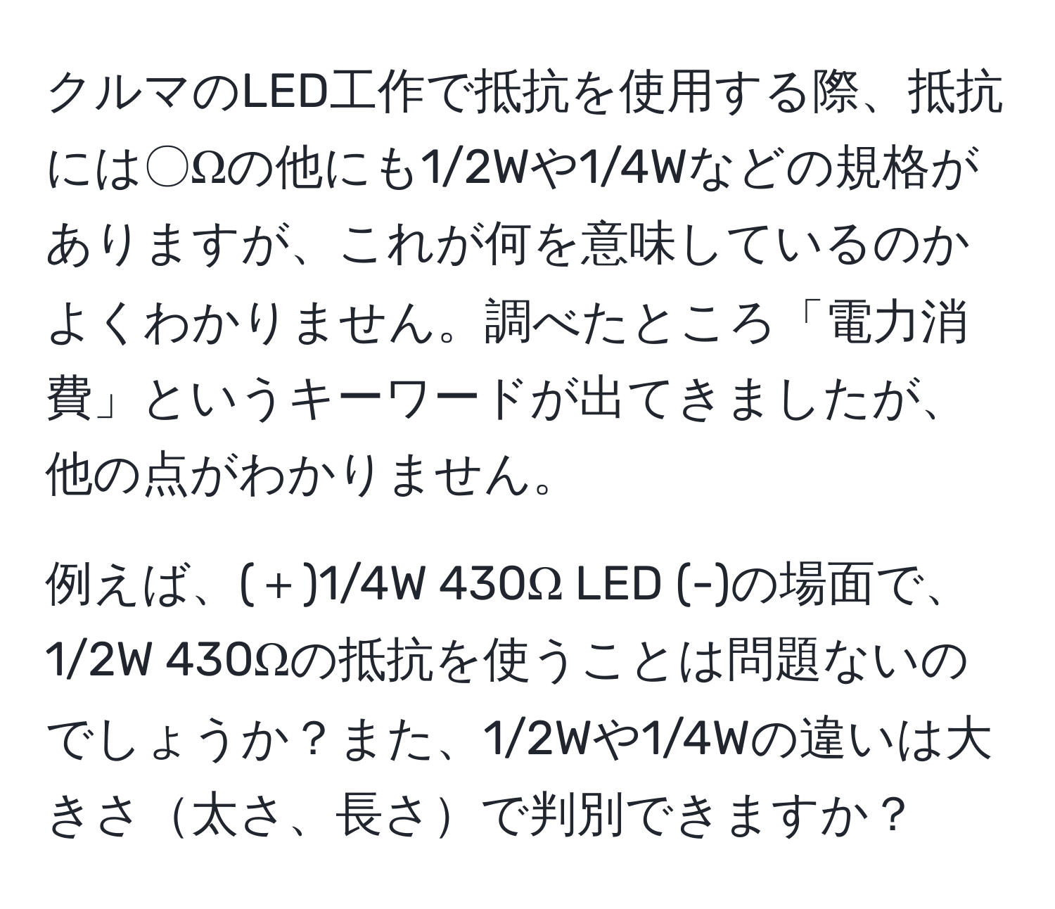 クルマのLED工作で抵抗を使用する際、抵抗には〇Ωの他にも1/2Wや1/4Wなどの規格がありますが、これが何を意味しているのかよくわかりません。調べたところ「電力消費」というキーワードが出てきましたが、他の点がわかりません。

例えば、(＋)1/4W 430Ω LED (-)の場面で、1/2W 430Ωの抵抗を使うことは問題ないのでしょうか？また、1/2Wや1/4Wの違いは大きさ太さ、長さで判別できますか？