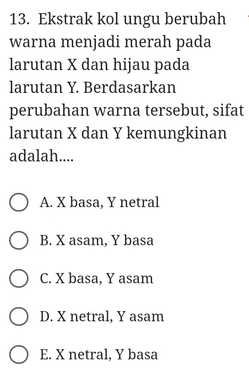 Ekstrak kol ungu berubah
warna menjadi merah pada
larutan X dan hijau pada
larutan Y. Berdasarkan
perubahan warna tersebut, sifat
larutan X dan Y kemungkinan
adalah....
A. X basa, Y netral
B. X asam, Y basa
C. X basa, Y asam
D. X netral, Y asam
E. X netral, Y basa