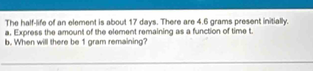 The half-life of an element is about 17 days. There are 4.6 grams present initially. 
a, Express the amount of the element remaining as a function of time t. 
b. When will there be 1 gram remaining? 
_