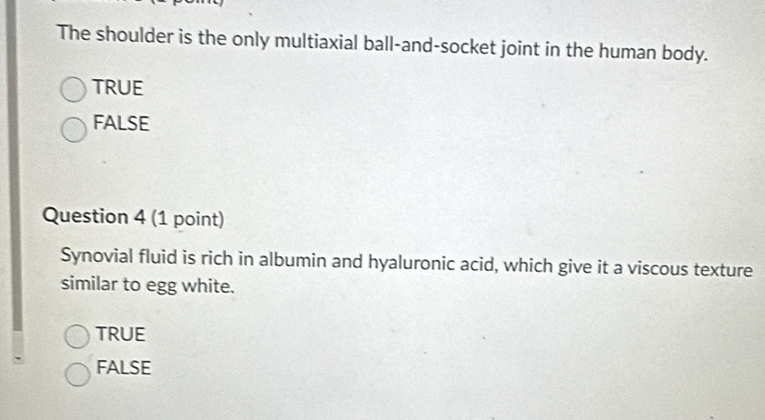 The shoulder is the only multiaxial ball-and-socket joint in the human body.
TRUE
FALSE
Question 4 (1 point)
Synovial fluid is rich in albumin and hyaluronic acid, which give it a viscous texture
similar to egg white.
TRUE
FALSE