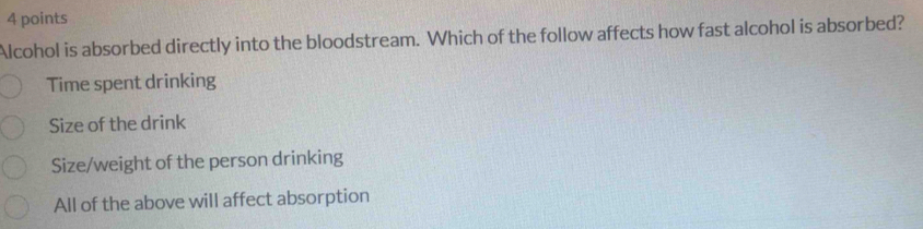 Alcohol is absorbed directly into the bloodstream. Which of the follow affects how fast alcohol is absorbed?
Time spent drinking
Size of the drink
Size/weight of the person drinking
All of the above will affect absorption
