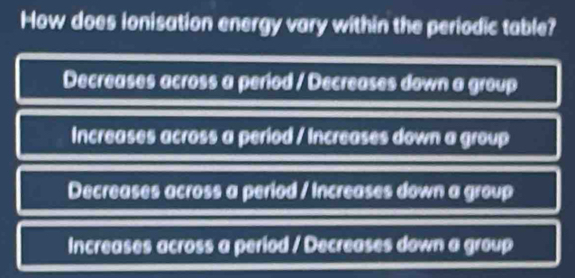 How does ionisation energy vary within the periodic table?
Decreases across a period / Decreases down a group
Increases across a period / Increases down a group
Decreases across a period / Increases down a group
Increases across a period / Decreases down a group