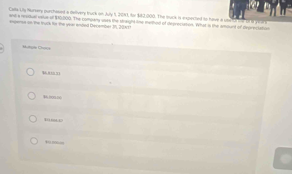 Calla Lily Nursery purchased a delivery truck on July 1, 20X1, for $82,000. The truck is expected to have a useful life of o years
and a residual value of $10,000. The company uses the straight-line method of depreciation. What is the amount of depreciation
expense on the truck for the year ended December 31, 20X1?
, Multiple Choice
$6,883.33
$6,000.00
$13.666.67
$12.000.00