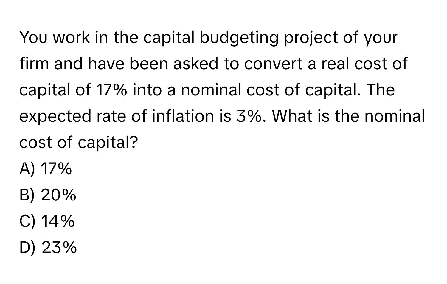 You work in the capital budgeting project of your firm and have been asked to convert a real cost of capital of 17% into a nominal cost of capital. The expected rate of inflation is 3%. What is the nominal cost of capital?
A) 17%
B) 20%
C) 14%
D) 23%