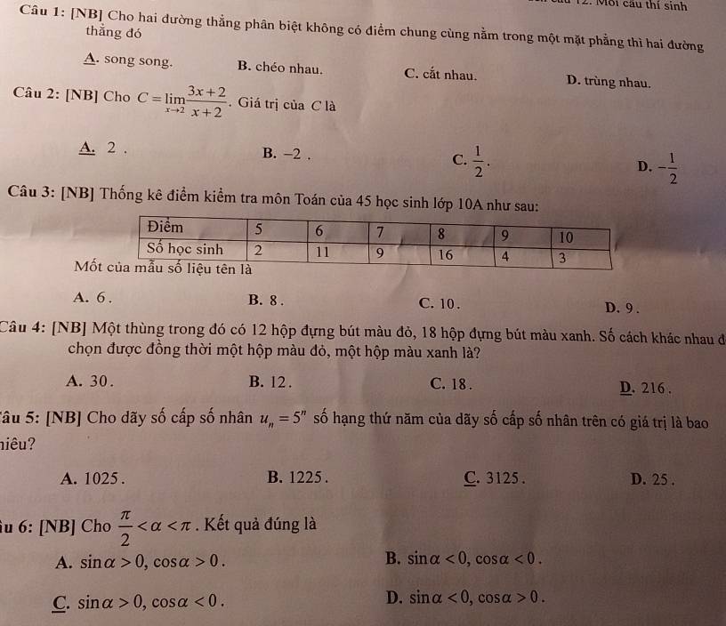 Mỗi cầu thí sinh
Câu 1: [NB] Cho hai đường thẳng phân biệt không có điểm chung cùng nằm trong một mặt phẳng thì hai đường
thẳng đó
A. song song. B. chéo nhau. C. cắt nhau. D. trùng nhau.
Câu 2: [NB] Cho C=limlimits _xto 2 (3x+2)/x+2 . Giá trị của C là
A. 2. B. −2. C.  1/2 . D. - 1/2 
Câu 3: [NB] Thống kê điểm kiểm tra môn Toán của 45 học sinh lớp 10A như sau:
Mố
A. 6. B. 8. C. 10. D. 9.
Câu 4: [NB] Một thùng trong đó có 12 hộp đựng bút màu đỏ, 18 hộp đựng bút màu xanh. Số cách khác nhau đi
chọn được đồng thời một hộp màu đỏ, một hộp màu xanh là?
A. 30. B. 12. C. 18. D. 216.
Tâu 5: [NB] Cho dãy số cấp số nhân u_n=5^n số hạng thứ năm của dãy số cấp số nhân trên có giá trị là bao
niêu?
A. 1025. B. 1225. C. 3125. D. 25.
u 6: [NB] Cho  π /2  . Kết quả đúng là
B.
A. sin alpha >0, cos alpha >0. sin alpha <0</tex>, cos alpha <0</tex>.
D.
C. sin alpha >0, cos alpha <0</tex>. sin alpha <0</tex>, cc osalpha >0.