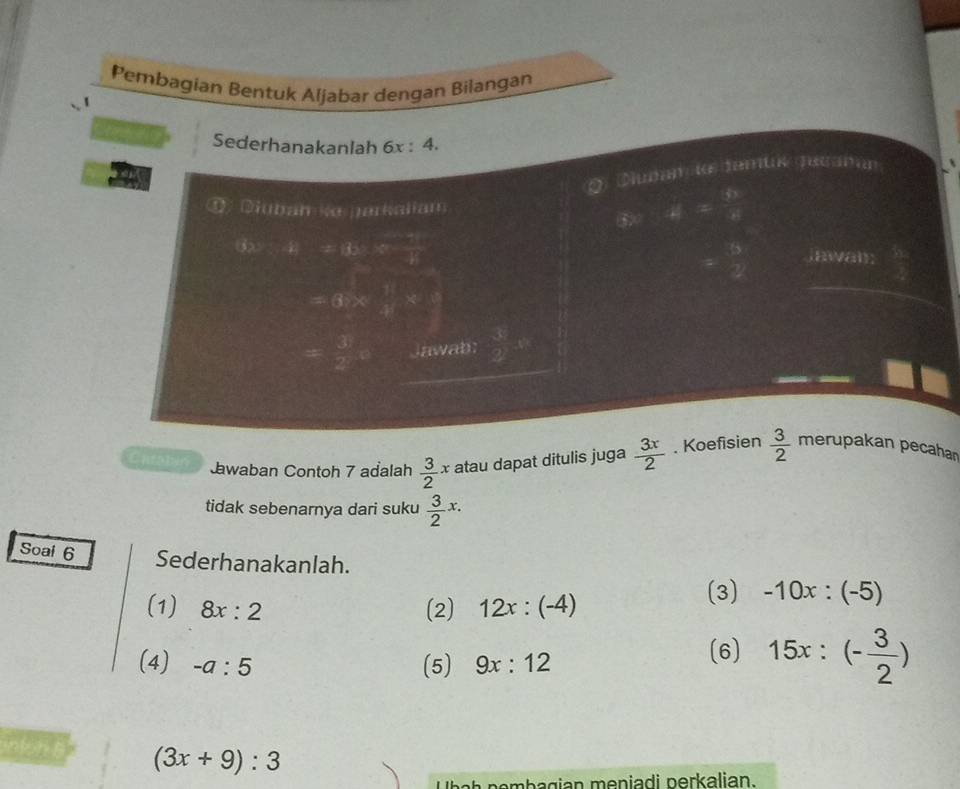 Pembagian Bentuk Aljabar dengan Bilangan 
Sederhanakanlah 6x:4. 
O Duñan io demus Jscañan 
① Diubam k parkaliam 
4=frac 61= 6/5 8 
= 8/2 
3x^2-1 =ds:v- (-1)/2  iawa; 
=6*  11/4 *  8/5 
= 3/2 e lawab:  39/22 )^circ 
Entabi Jawaban Contoh 7 adalah  3/2 x atau dapat ditulis juga  3x/2 . Koefisien  3/2  merupakan pecahar 
tidak sebenarnya dari suku  3/2 x. 
Soal 6 Sederhanakanlah. 
(1) 8x:2 (2) 12x:(-4) (3) -10x:(-5)
(4) -a:5 (5) 9x:12
(6) 15x:(- 3/2 )
(3x+9):3