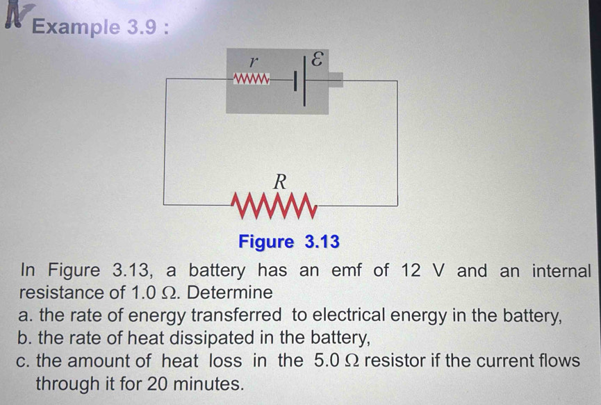 Example 3.9 : 
Figure 3.13 
In Figure 3.13, a battery has an emf of 12 V and an internal 
resistance of 1.0 Ω. Determine 
a. the rate of energy transferred to electrical energy in the battery, 
b. the rate of heat dissipated in the battery, 
c. the amount of heat loss in the 5.0 Ω resistor if the current flows 
through it for 20 minutes.