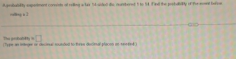 A probability experiment consists of ralling a fair 14 -sided die, numbored 1 to 14. Find the prabability of the erent befew 
rolling a 2
The probability is □ 
(Type an integer or decinal rouaded to three decirnal placos as neaded "