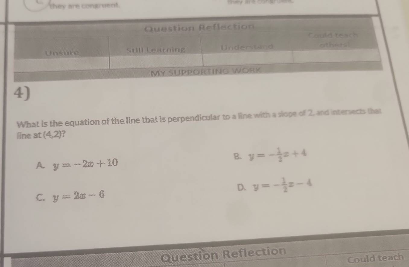 they are congruent.
tey are conar vere
4)
What is the equation of the line that is perpendicular to a line with a slope of 2, and intersects that
line at (4,2)
A. y=-2x+10
B. y=- 1/2 x+4
D、 y=- 1/2 x-4
C. y=2x-6
Question Reflection
Could teach