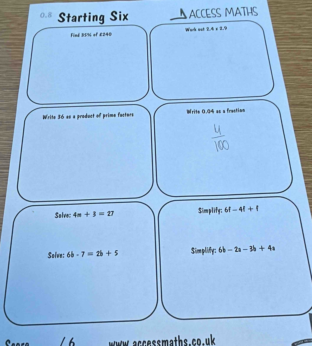 0.8 Starting Six 
ACCESS MATHS 
Work out 2.4* 2.9
Find 35% of £240
Write 36 as a product of prime factors Write 0.04 as a fraction 
Solve: 4m+3=27 Simplify: 6f-4f+f
Solve: 6b-7=2b+5 Simplify: 6b-2a-3b+4a
ww accessmaths.co.uk