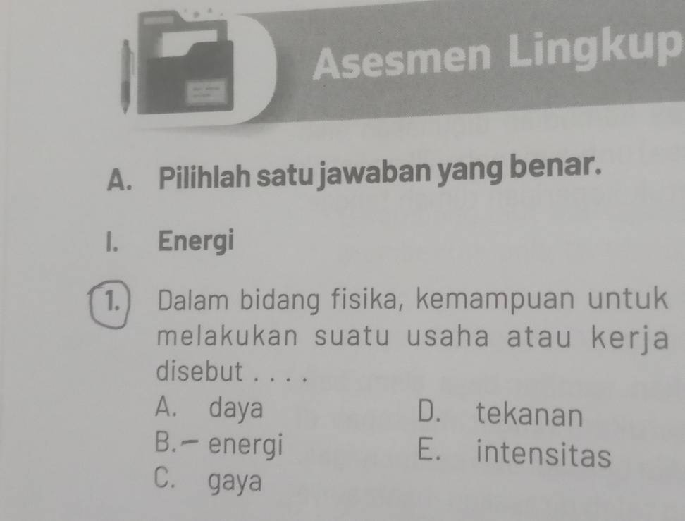 Asesmen Lingkup
A. Pilihlah satu jawaban yang benar.
I. Energi
1.) Dalam bidang fisika, kemampuan untuk
melakukan suatu usaha atau kerja
disebut . . . .
A. daya D. tekanan
B. - energi E. intensitas
C. gaya