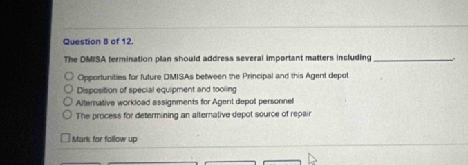 of 12.
The DMISA termination plan should address several important matters including _.
Opportunities for future DMISAs between the Principal and this Agent depot
Disposition of special equipment and tooling
Alternative workload assignments for Agent depot personnel
The process for determining an alternative depot source of repair
Mark for follow up