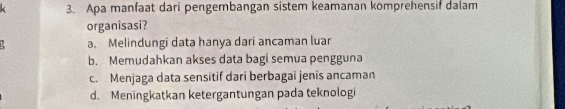 Apa manfaat dari pengembangan sistem keamanan komprehensif dalam
organisasi?
a. Melindungi data hanya dari ancaman luar
b. Memudahkan akses data bagi semua pengguna
c. Menjaga data sensitif dari berbagai jenis ancaman
d. Meningkatkan ketergantungan pada teknologi