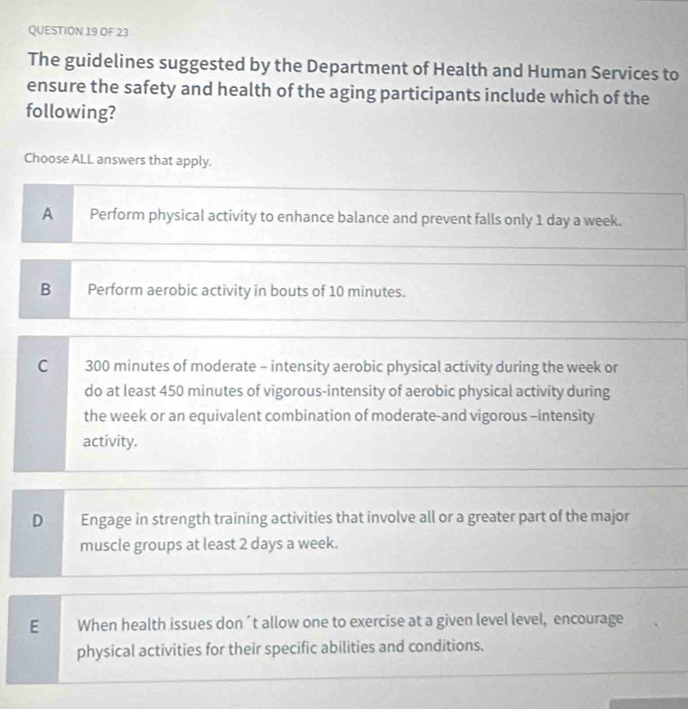 OF 23
The guidelines suggested by the Department of Health and Human Services to
ensure the safety and health of the aging participants include which of the
following?
Choose ALL answers that apply.
A Perform physical activity to enhance balance and prevent falls only 1 day a week.
B Perform aerobic activity in bouts of 10 minutes.
C 300 minutes of moderate - intensity aerobic physical activity during the week or
do at least 450 minutes of vigorous-intensity of aerobic physical activity during
the week or an equivalent combination of moderate-and vigorous -intensity
activity.
D Engage in strength training activities that involve all or a greater part of the major
muscle groups at least 2 days a week.
E When health issues don´t allow one to exercise at a given level level, encourage
physical activities for their specific abilities and conditions.