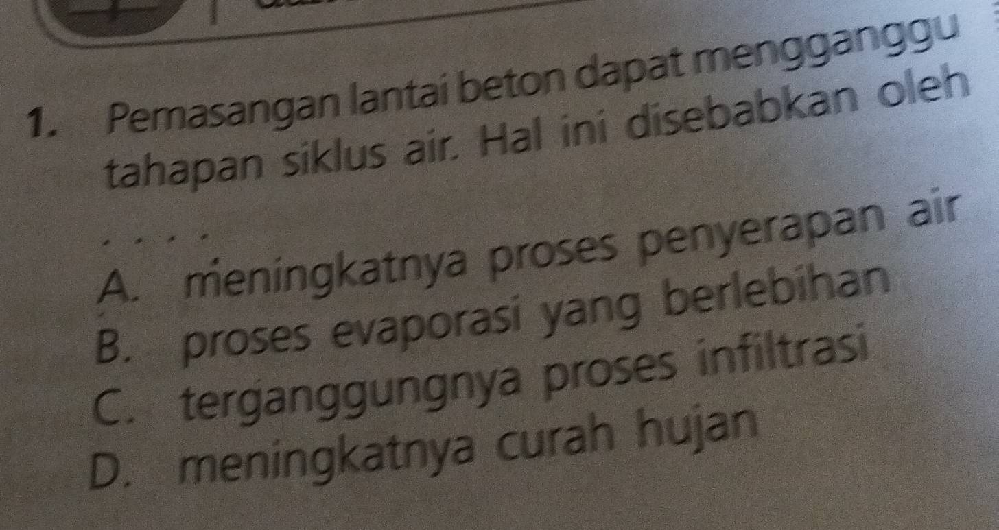 Pemasangan lantai beton dapat mengganggu
tahapan siklus air. Hal ini disebabkan oleh
A. meningkatnya proses penyerapan air
B. proses evaporasi yang berlebihan
C. terganggungnya proses infiltrasi
D. meningkatnya curah hujan