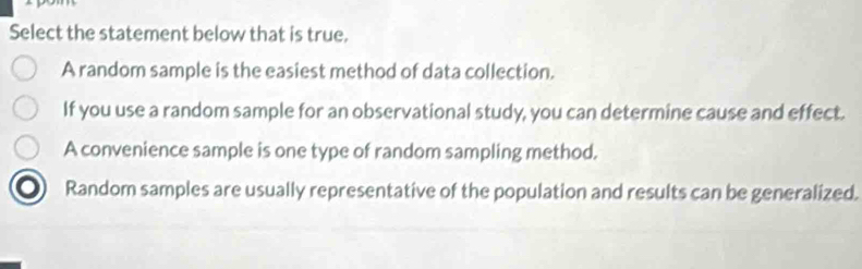 Select the statement below that is true.
A random sample is the easiest method of data collection.
If you use a random sample for an observational study, you can determine cause and effect.
A convenience sample is one type of random sampling method.
Random samples are usually representative of the population and results can be generalized.