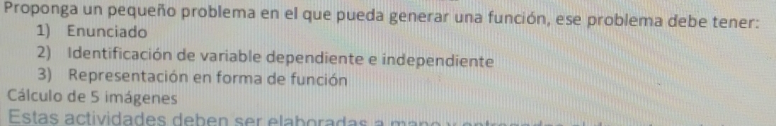 Proponga un pequeño problema en el que pueda generar una función, ese problema debe tener: 
1) Enunciado 
2) Identificación de variable dependiente e independiente 
3) Representación en forma de función 
Cálculo de 5 imágenes 
Estas actividades deben ser elaboradas a m