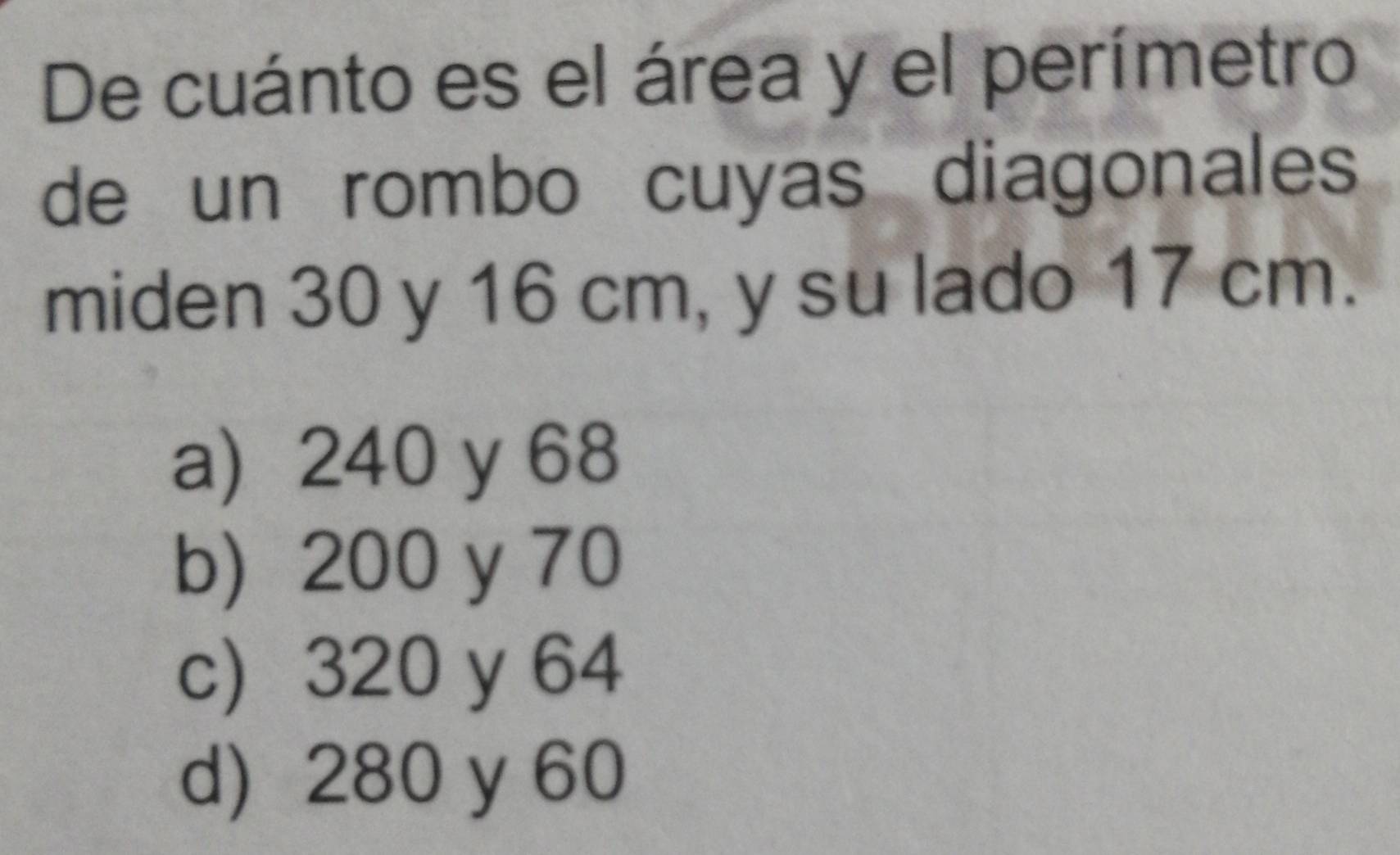 De cuánto es el área y el perímetro
de un rombo cuyas diagonales
miden 30 y 16 cm, y su lado 17 cm.
a) 240 y 68
b) 200 y 70
c 320 y 64
d) 280 y 60