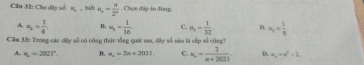 Cho dãy số u_n , biết u_n= n/2^n  , Chọn đáp án đúng.
A. u_4= 1/4 . u_5= 1/16 . u_5= 1/32 . u_3= 1/8 . 
B.
C.
D.
Câu 33: Trong các dây số có công thức tổng quát sau, dãy số nào là cấp số cộng?
A. u_n=2021^n. B. u_n=2n+2021. C. u_n= 2/n+2021 . D. u_n=n^2-2.