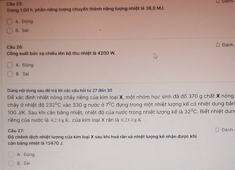 Đann
Trong 1,00 h, phần năng lượng chuyến thành năng lượng nhiệt là 36,0 MJ.
A. Đùng
B. Sai
Câu 26: Đánh
Công suất bức xạ chiếu lên bộ thu nhiệt là 4200 W.
A. Đúng
B. Sai
Dùng nội dung sau đế trá lời các câu hỏi từ 27 đến 30
Để xác định nhiệt nóng chảy riêng của kim loại X, một nhóm học sinh đã đổ 370 g chất X nóng
chảy ở nhiệt độ 232°C vào 330 g nước ở 7°C đựng trong một nhiệt lượng kế có nhiệt dung bằn
100 J/K. Sau khi cân bằng nhiệt, nhiệt độ của nước trong nhiệt lượng kế là 32°C. Biết nhiệt dun
riêng của nước là 4, 2 J/g. K, của kim loại X rần là 0,23 J/g. K.
Câu 27: Đánh
Độ chênh lệch nhiệt lượng của kim loại X sau khi hoá rắn và nhiệt lượng kế nhận được khi
cân bằng nhiệt là 13470 J.
A. Đúng
B. Sai