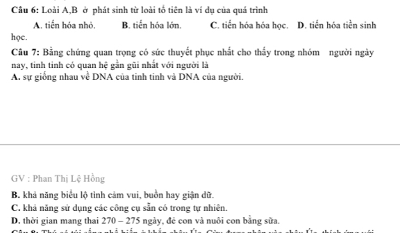 Loài A,B ở phát sinh từ loài tổ tiên là ví dụ của quá trình
A. tiến hóa nhỏ. B. tiến hóa lớn. C. tiến hóa hóa học. D. tiển hóa tiền sinh
học.
Câu 7: Bằng chứng quan trọng có sức thuyết phục nhất cho thấy trong nhóm người ngày
nay, tinh tinh có quan hệ gần gũi nhất với người là
A. sự giống nhau về DNA của tinh tinh và DNA của người.
GV : Phan Thị Lệ Hồng
B. khả năng biểu lộ tình cảm vui, buồn hay giận dữ.
C. khả năng sử dụng các công cụ sẵn có trong tự nhiên.
D. thời gian mang thai 2 70 1 - 275 ngày, đẻ con và nuôi con bằng sữa.