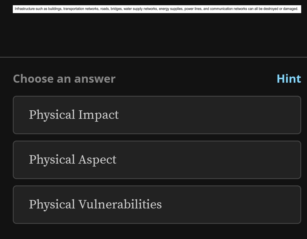 Infrastructure such as buildings, transportation networks, roads, bridges, water supply networks, energy supplies, power lines, and communication networks can all be destroyed or damaged.
Choose an answer Hint
Physical Impact
Physical Aspect
Physical Vulnerabilities