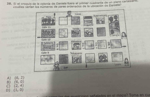 Si el croquis de la colonia de Daniela fuera el primer cuadrante de un plano cartesiaño,
scuáles serían los números de pares ordenados de la ubicación de Daniela?
A) (6,2)
B) (6,0)
C) (2,4)
D) (1,0)
dos municipios señalados en el mapa? Toma en cu